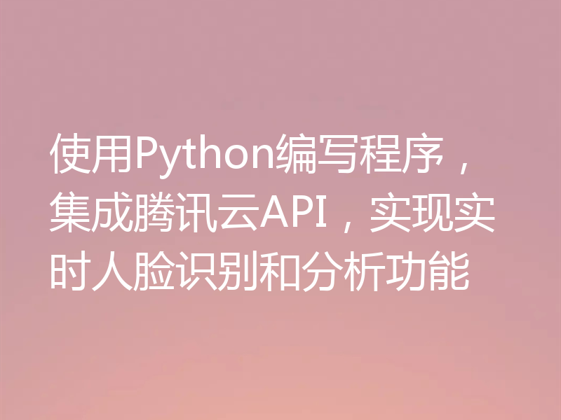 使用Python编写程序，集成腾讯云API，实现实时人脸识别和分析功能