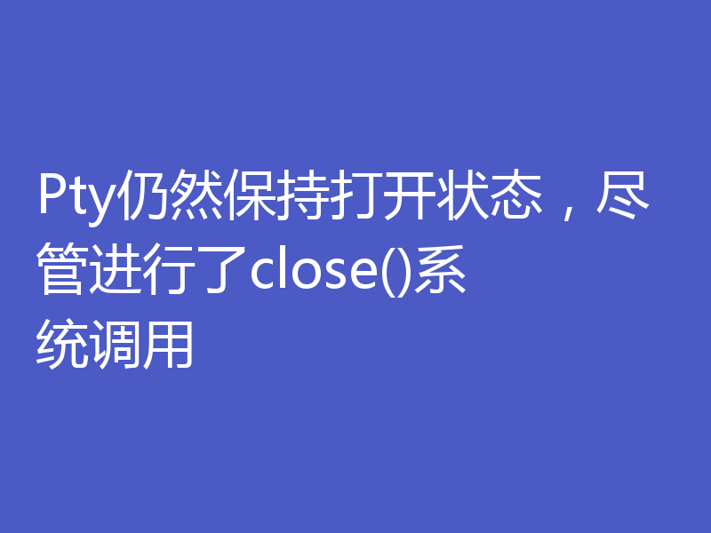 Pty仍然保持打开状态，尽管进行了close()系统调用