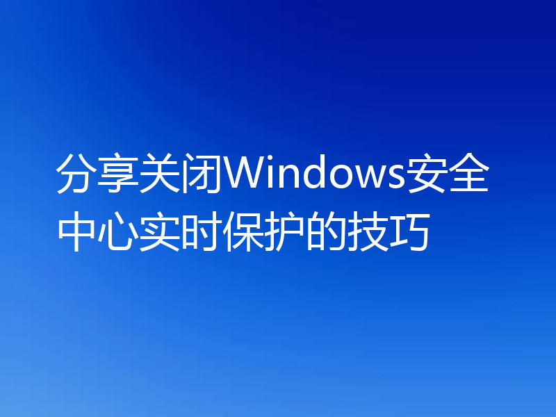 分享关闭Windows安全中心实时保护的技巧