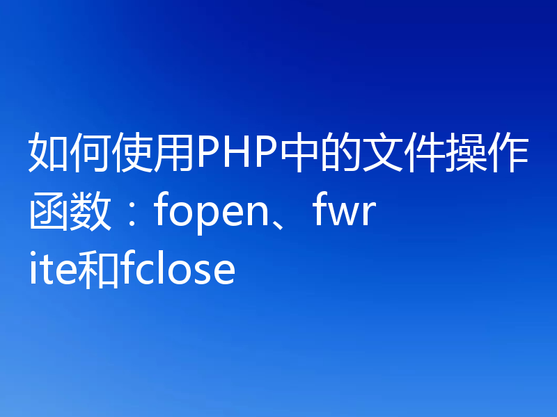 如何使用PHP中的文件操作函数：fopen、fwrite和fclose