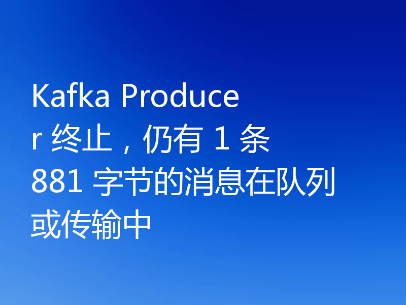 Kafka Producer 终止，仍有 1 条 881 字节的消息在队列或传输中