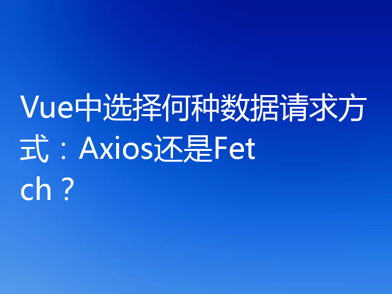 Vue中选择何种数据请求方式：Axios还是Fetch？