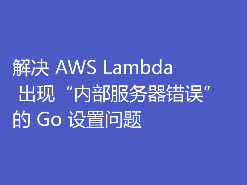 解决 AWS Lambda 出现“内部服务器错误”的 Go 设置问题