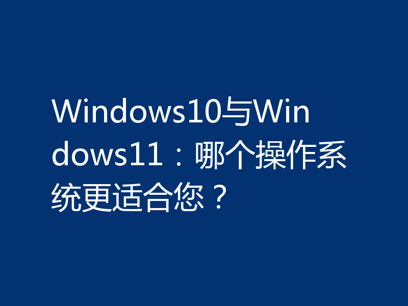 Windows10与Windows11：哪个操作系统更适合您？