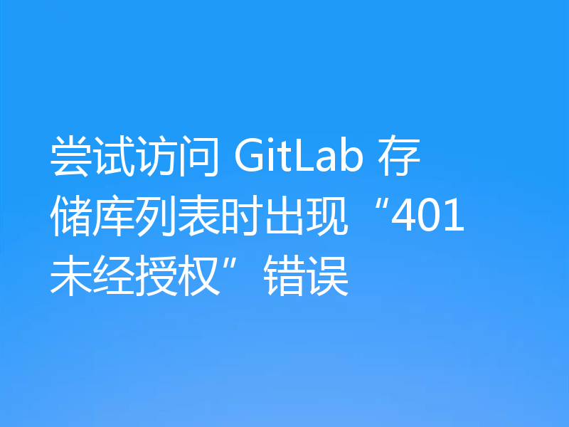 尝试访问 GitLab 存储库列表时出现“401 未经授权”错误