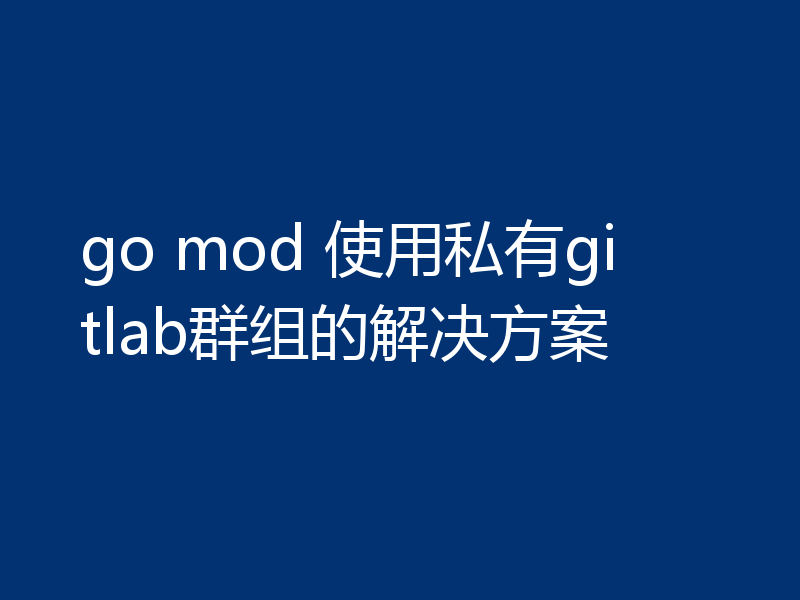 go mod 使用私有gitlab群组的解决方案