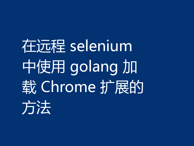 在远程 selenium 中使用 golang 加载 Chrome 扩展的方法