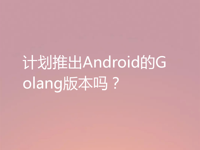 计划推出Android的Golang版本吗？