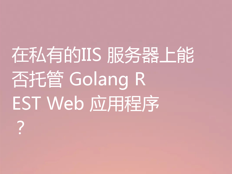 在私有的IIS 服务器上能否托管 Golang REST Web 应用程序？