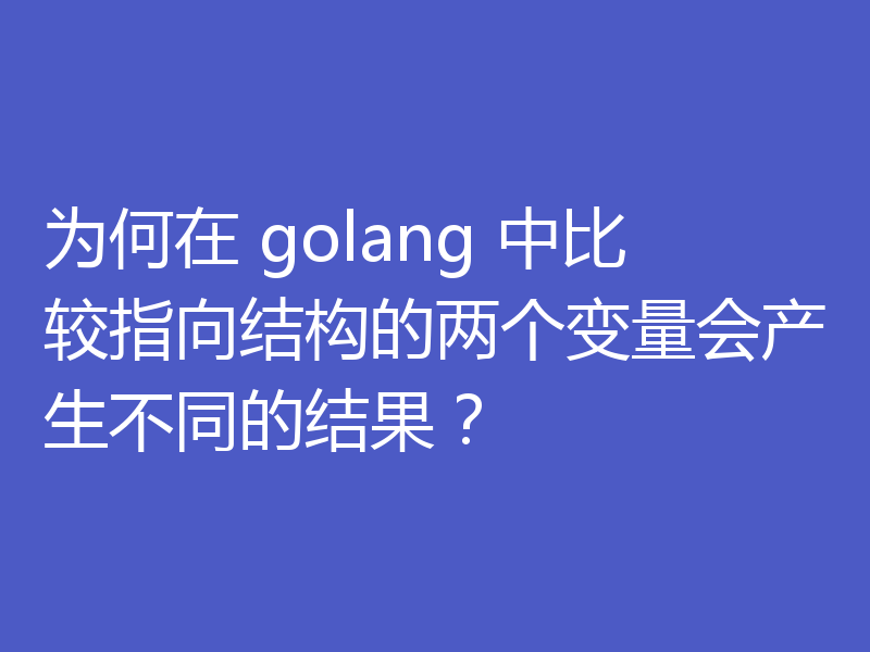 为何在 golang 中比较指向结构的两个变量会产生不同的结果？