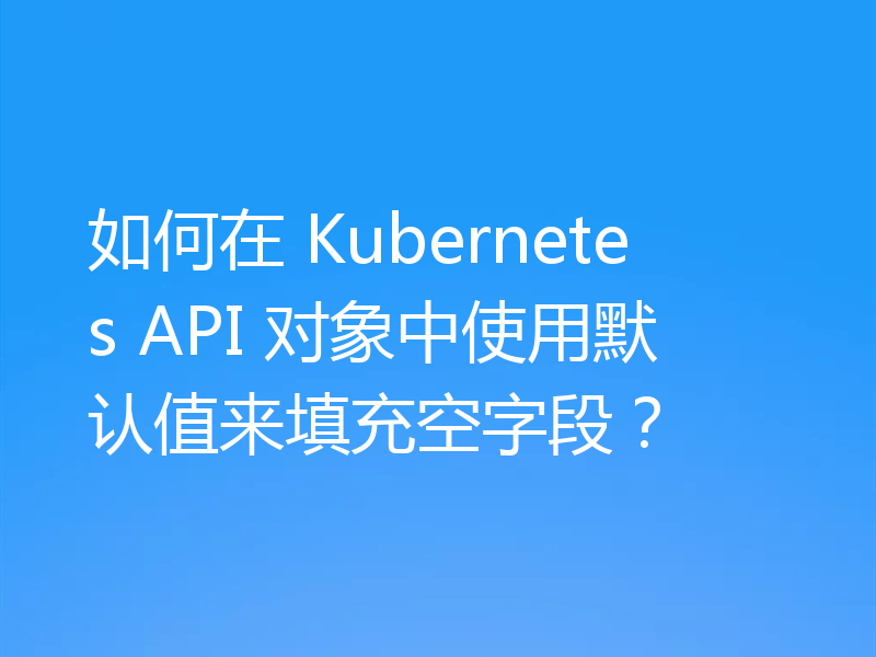 如何在 Kubernetes API 对象中使用默认值来填充空字段？