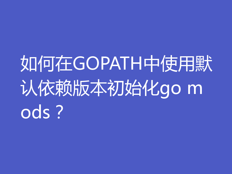 如何在GOPATH中使用默认依赖版本初始化go mods？
