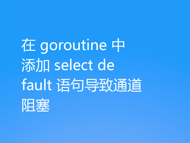 在 goroutine 中添加 select default 语句导致通道阻塞