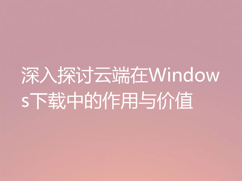 深入探讨云端在Windows下载中的作用与价值