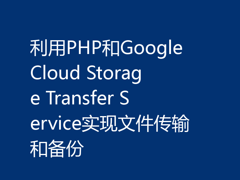 利用PHP和Google Cloud Storage Transfer Service实现文件传输和备份
