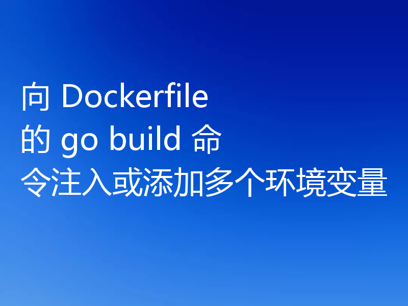 向 Dockerfile 的 go build 命令注入或添加多个环境变量