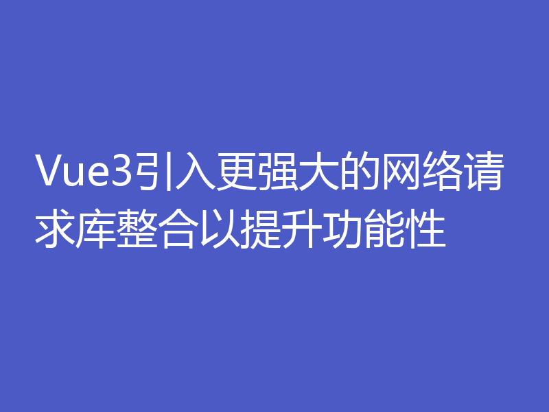Vue3引入更强大的网络请求库整合以提升功能性