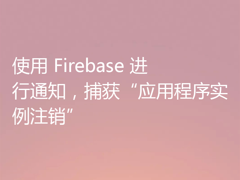 使用 Firebase 进行通知，捕获“应用程序实例注销”