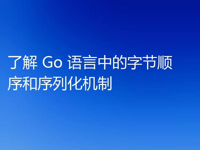 了解 Go 语言中的字节顺序和序列化机制