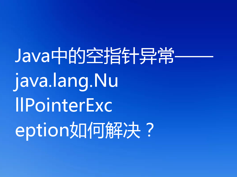 Java中的空指针异常——java.lang.NullPointerException如何解决？