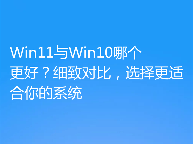 Win11与Win10哪个更好？细致对比，选择更适合你的系统