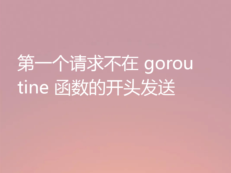 第一个请求不在 goroutine 函数的开头发送