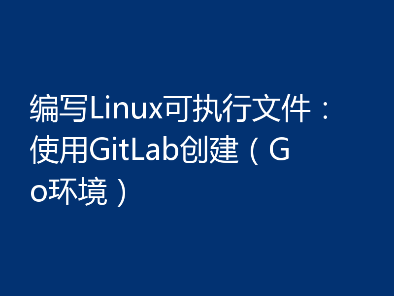 编写Linux可执行文件：使用GitLab创建（Go环境）