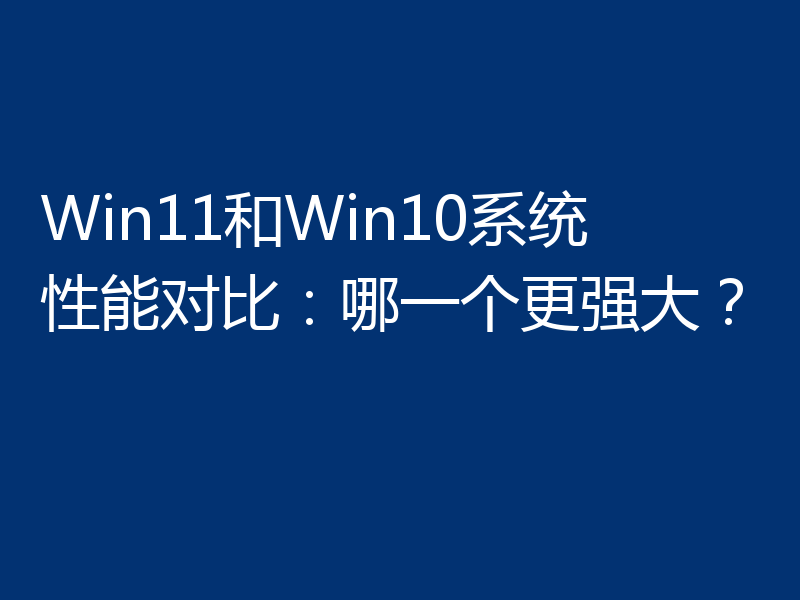 Win11和Win10系统性能对比：哪一个更强大？