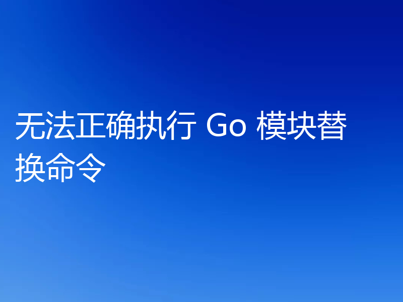 无法正确执行 Go 模块替换命令