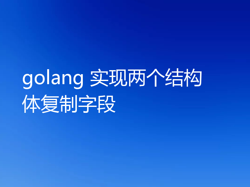 golang 实现两个结构体复制字段
