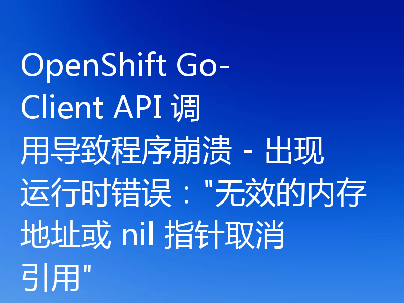 OpenShift Go-Client API 调用导致程序崩溃 - 出现运行时错误：