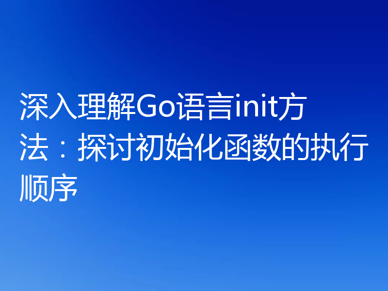 深入理解Go语言init方法：探讨初始化函数的执行顺序