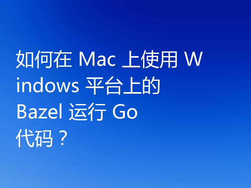 如何在 Mac 上使用 Windows 平台上的 Bazel 运行 Go 代码？
