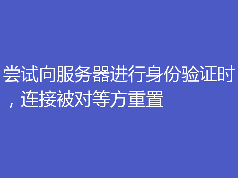 尝试向服务器进行身份验证时，连接被对等方重置