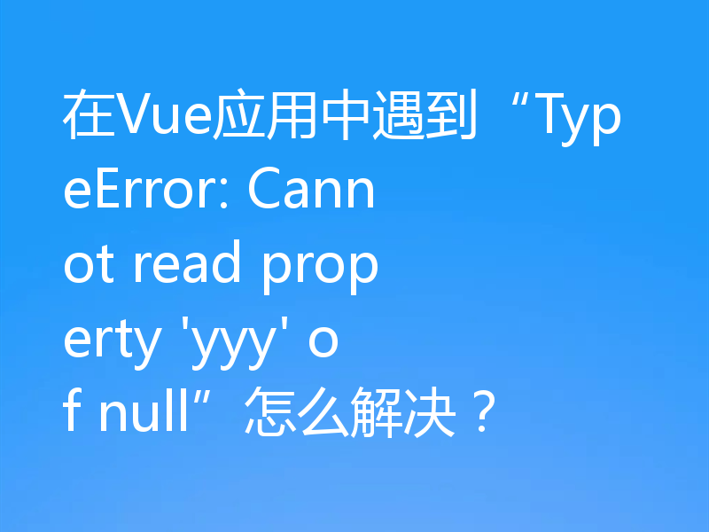 在Vue应用中遇到“TypeError: Cannot read property 'yyy' of null”怎么解决？