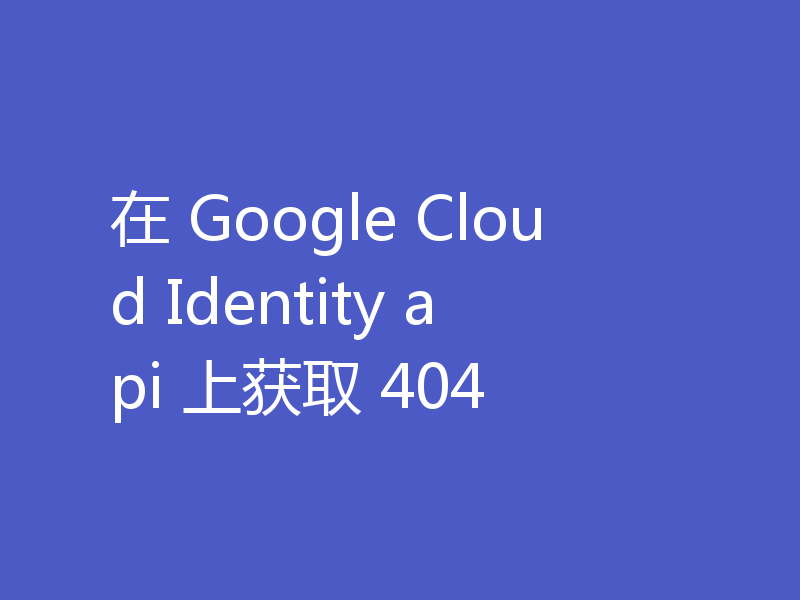 在 Google Cloud Identity api 上获取 404