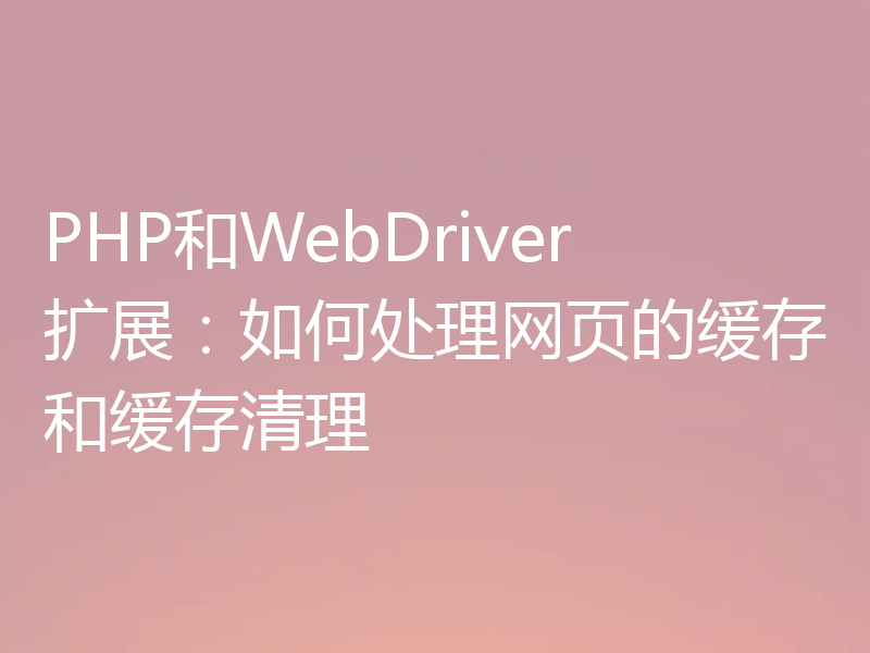 PHP和WebDriver扩展：如何处理网页的缓存和缓存清理