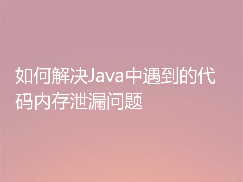 如何解决Java中遇到的代码内存泄漏问题