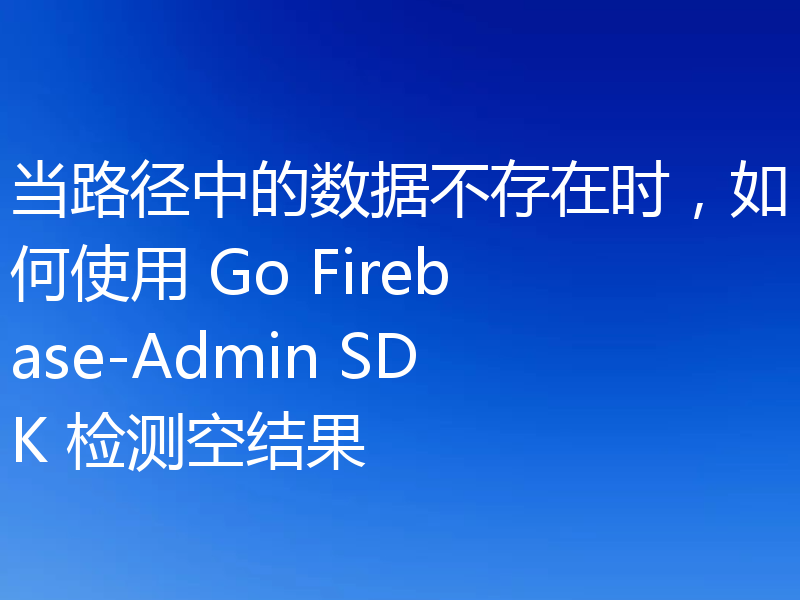 当路径中的数据不存在时，如何使用 Go Firebase-Admin SDK 检测空结果