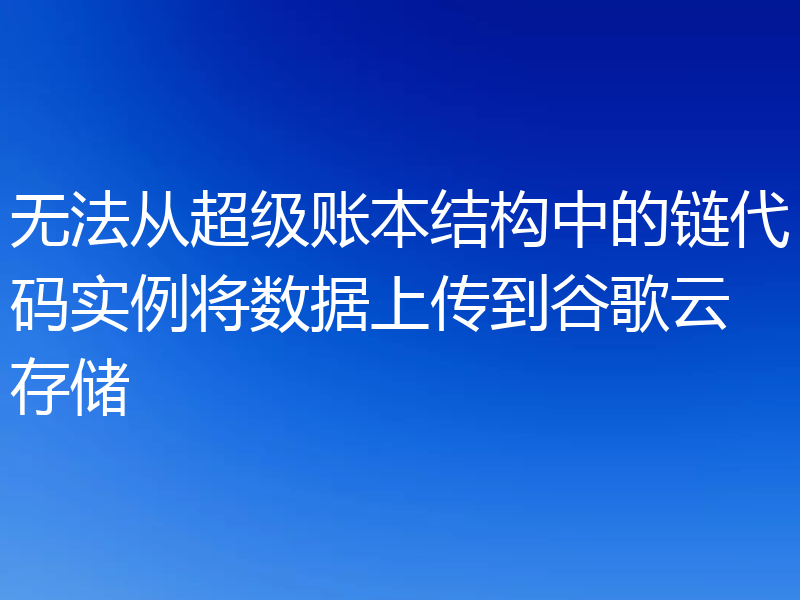 无法从超级账本结构中的链代码实例将数据上传到谷歌云存储