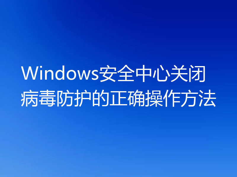 Windows安全中心关闭病毒防护的正确操作方法