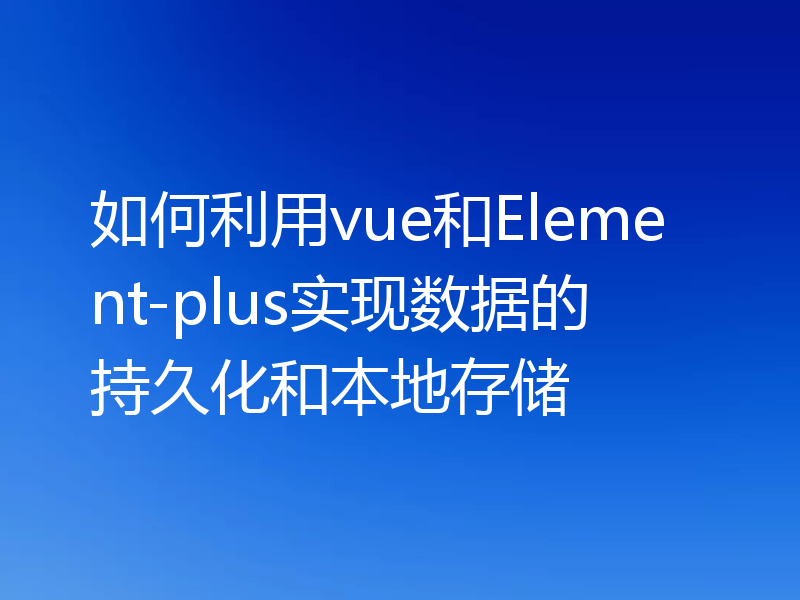 如何利用vue和Element-plus实现数据的持久化和本地存储