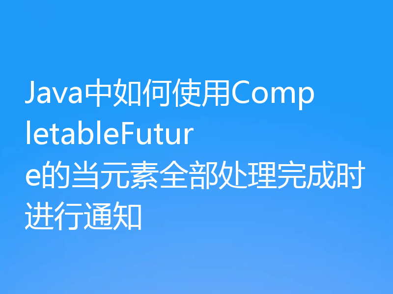 Java中如何使用CompletableFuture的当元素全部处理完成时进行通知