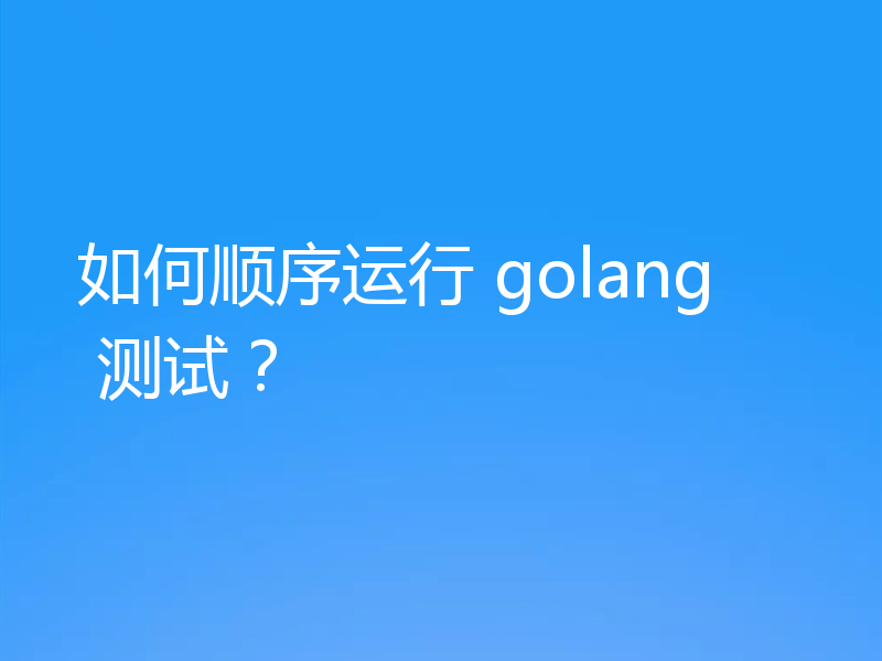 如何顺序运行 golang 测试？