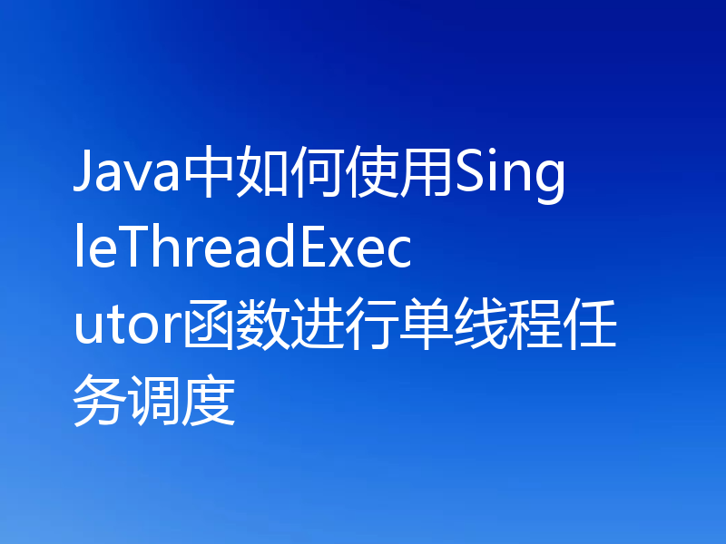 Java中如何使用SingleThreadExecutor函数进行单线程任务调度