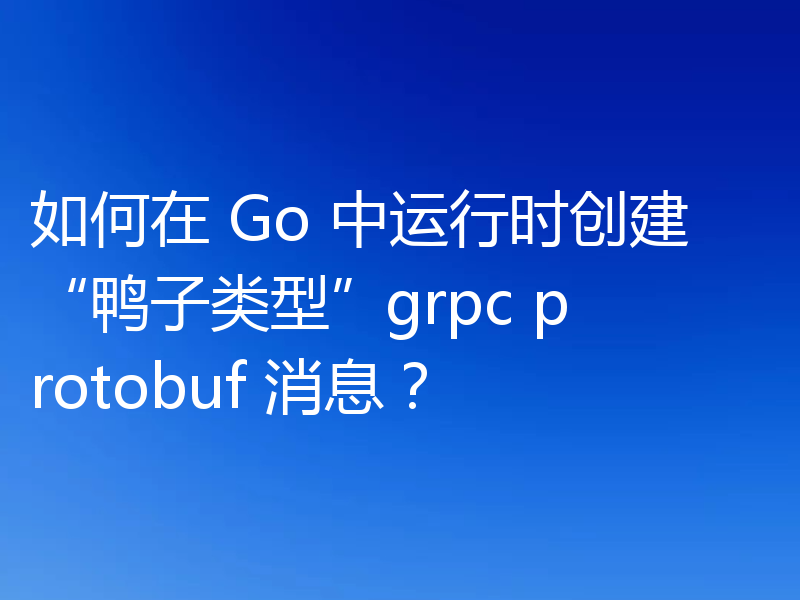 如何在 Go 中运行时创建“鸭子类型”grpc protobuf 消息？