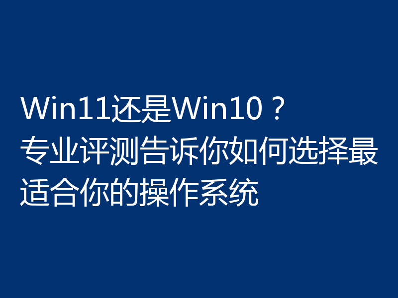 Win11还是Win10？专业评测告诉你如何选择最适合你的操作系统