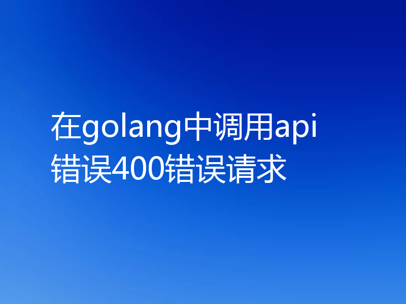 在golang中调用api错误400错误请求
