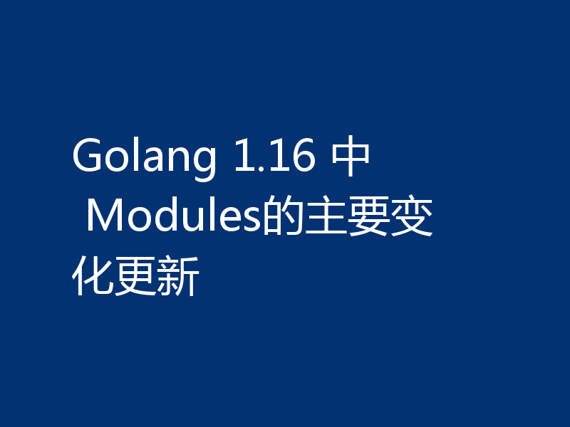 Golang 1.16 中 Modules的主要变化更新