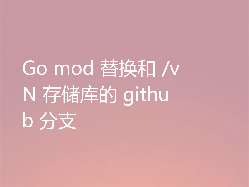 Go mod 替换和 /vN 存储库的 github 分支